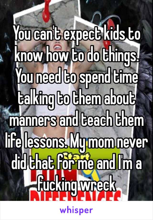 You can't expect kids to know how to do things. You need to spend time talking to them about manners and teach them life lessons. My mom never did that for me and I'm a fucking wreck