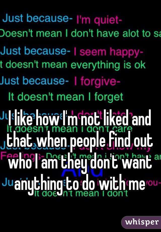 I like how I'm not liked and that when people find out who I am they don't want anything to do with me