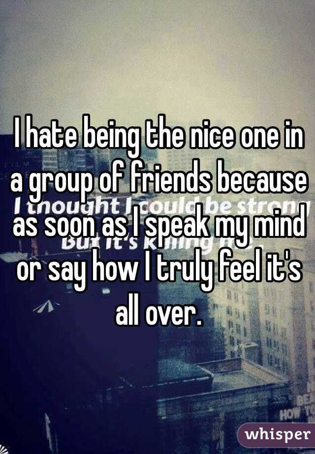 I hate being the nice one in a group of friends because as soon as I speak my mind or say how I truly feel it's all over. 