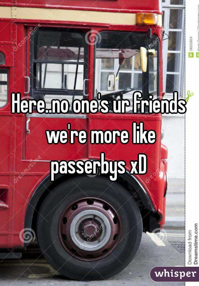 Here..no one's ur friends we're more like passerbys xD 