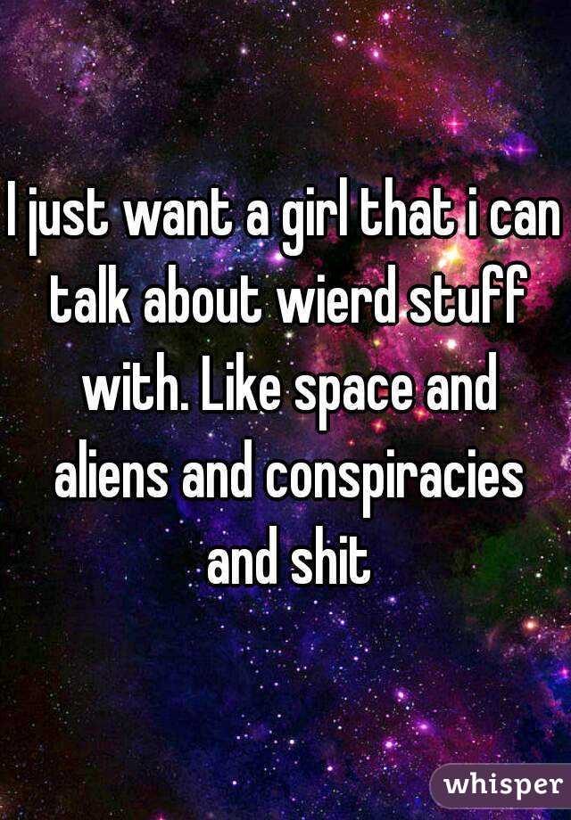 I just want a girl that i can talk about wierd stuff with. Like space and aliens and conspiracies and shit