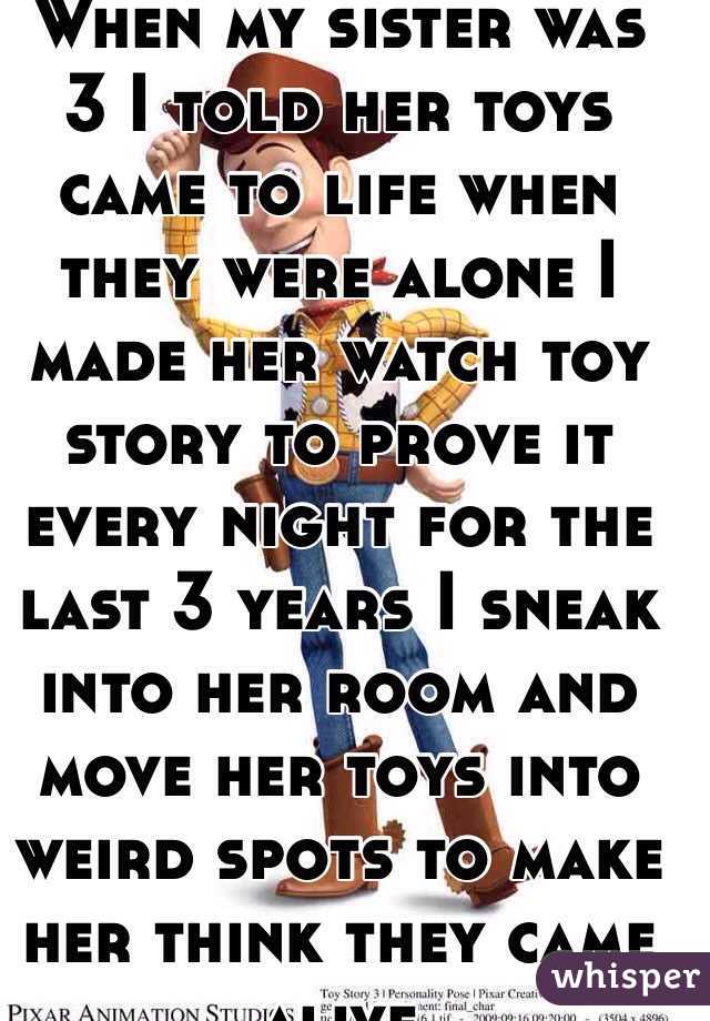 When my sister was 3 I told her toys came to life when they were alone I made her watch toy story to prove it every night for the last 3 years I sneak into her room and move her toys into weird spots to make her think they came alive 