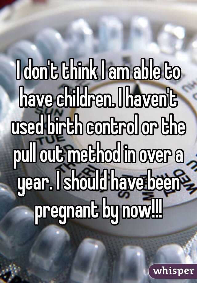 I don't think I am able to have children. I haven't used birth control or the pull out method in over a year. I should have been pregnant by now!!!