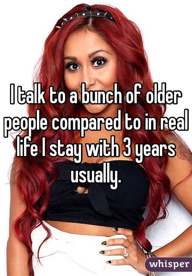 I talk to a bunch of older people compared to in real life I stay with 3 years usually. 