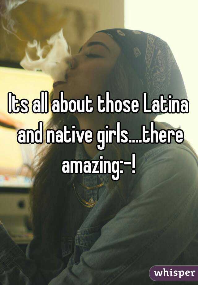 Its all about those Latina and native girls....there amazing:-! 