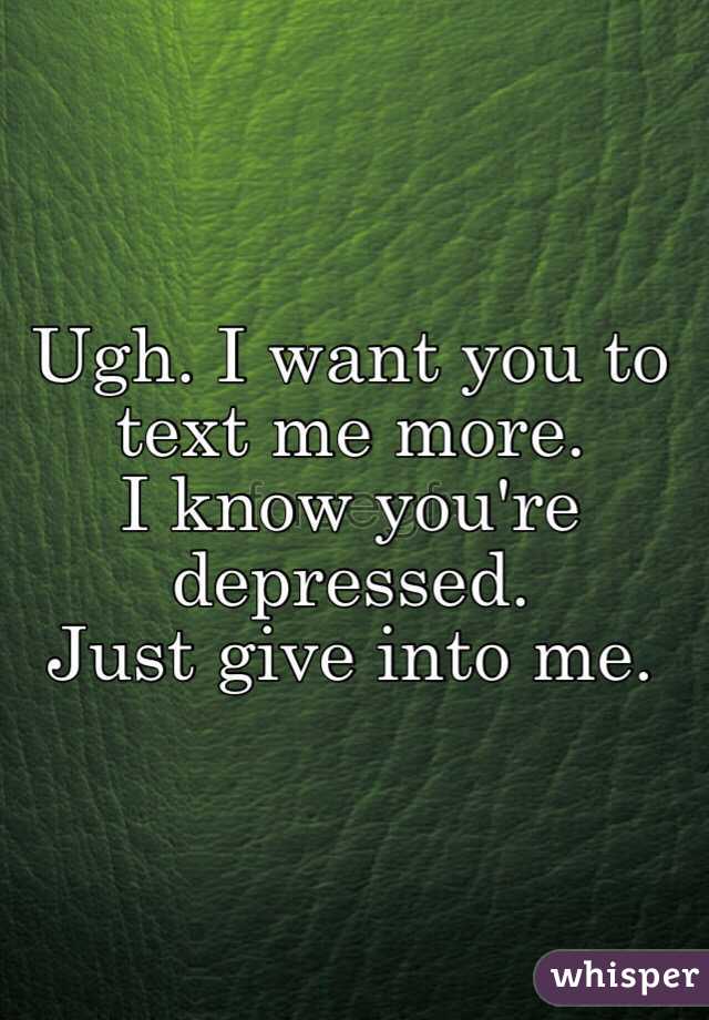 Ugh. I want you to text me more. 
I know you're depressed. 
Just give into me. 