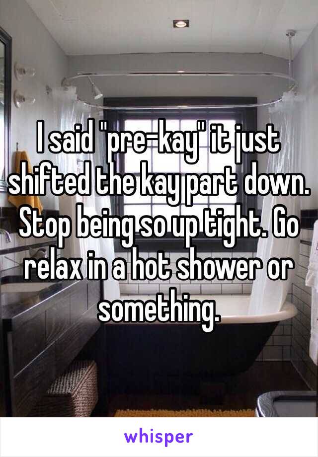 I said "pre-kay" it just shifted the kay part down. Stop being so up tight. Go relax in a hot shower or something.  