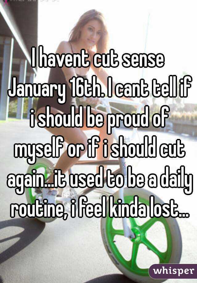 I havent cut sense January 16th. I cant tell if i should be proud of myself or if i should cut again...it used to be a daily routine, i feel kinda lost...