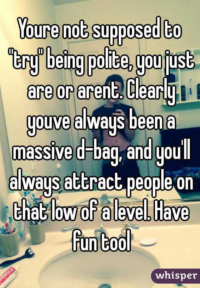 Youre not supposed to "try" being polite, you just are or arent. Clearly youve always been a massive d-bag, and you'll always attract people on that low of a level. Have fun tool