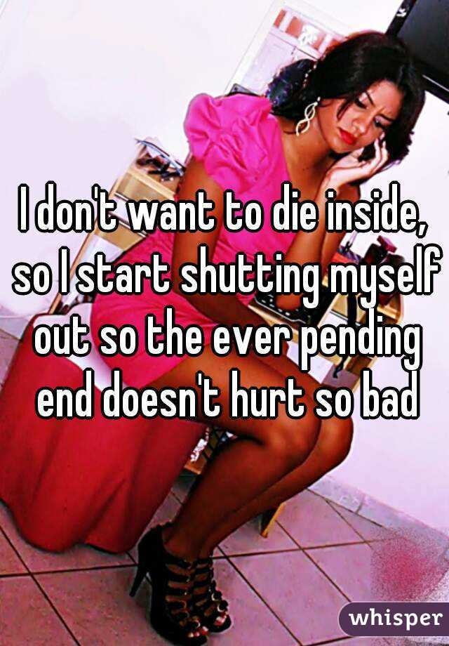 I don't want to die inside, so I start shutting myself out so the ever pending end doesn't hurt so bad