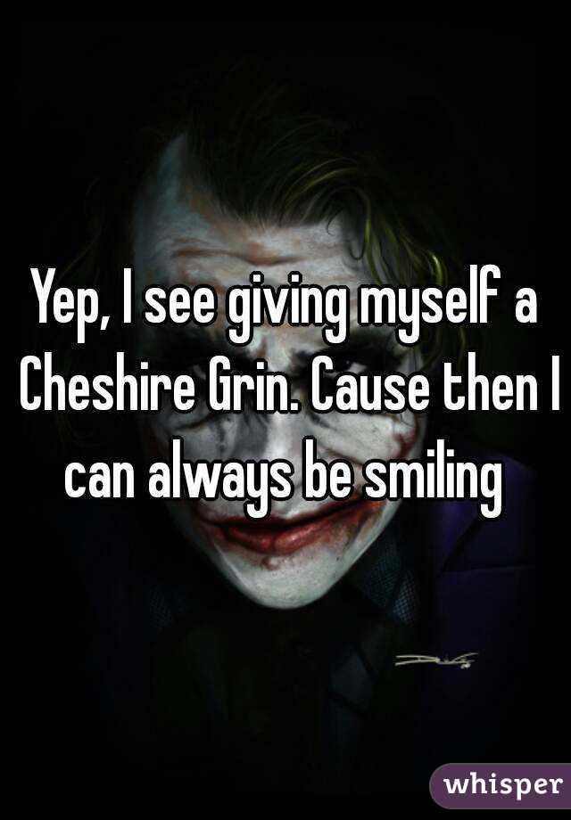 Yep, I see giving myself a Cheshire Grin. Cause then I can always be smiling 