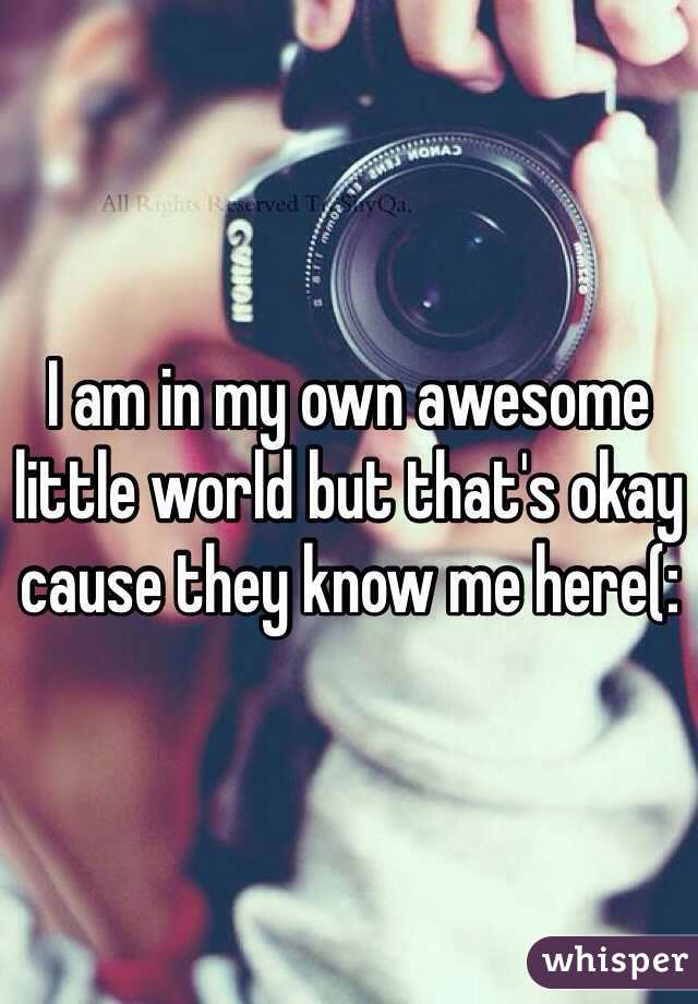 I am in my own awesome little world but that's okay cause they know me here(: 