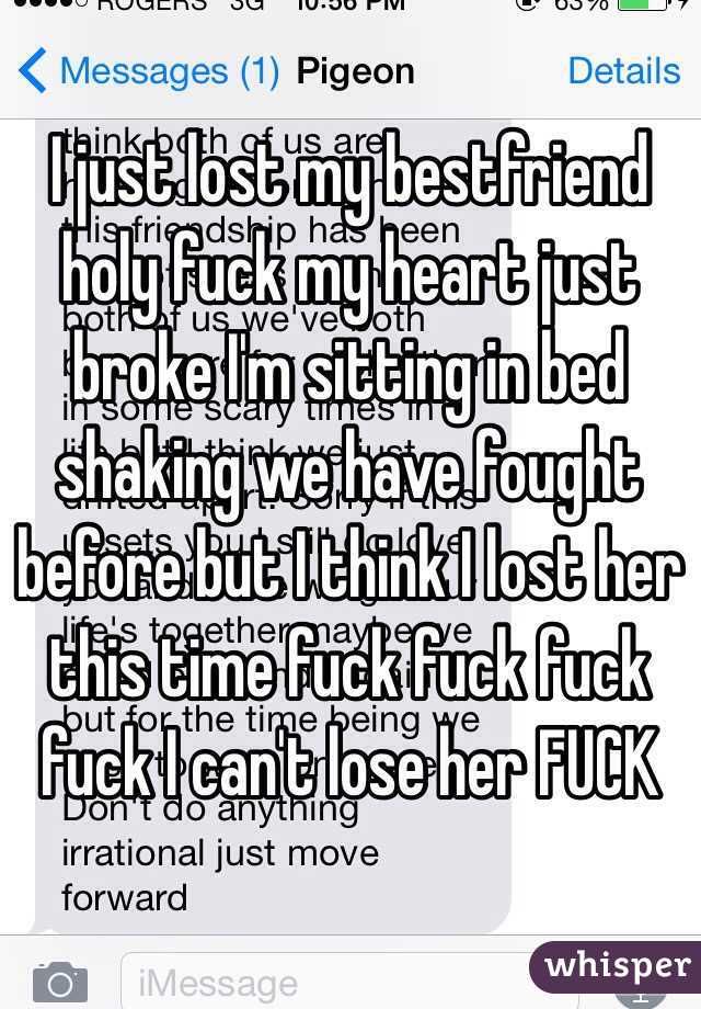 I just lost my bestfriend holy fuck my heart just broke I'm sitting in bed shaking we have fought before but I think I lost her this time fuck fuck fuck fuck I can't lose her FUCK