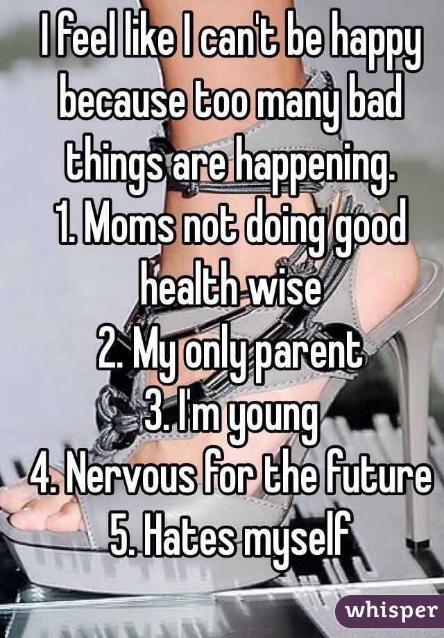 I feel like I can't be happy because too many bad things are happening. 
1. Moms not doing good health wise
2. My only parent
3. I'm young 
4. Nervous for the future 
5. Hates myself 