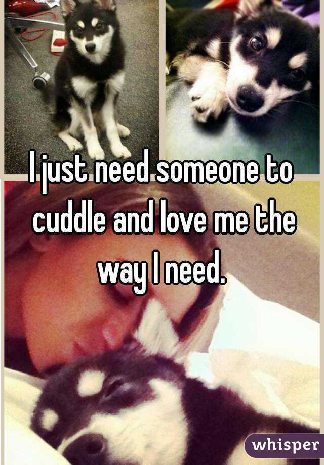 I just need someone to cuddle and love me the way I need. 