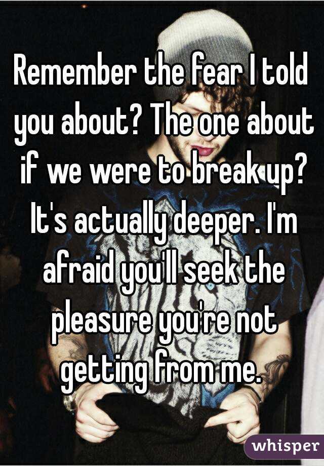 Remember the fear I told you about? The one about if we were to break up? It's actually deeper. I'm afraid you'll seek the pleasure you're not getting from me. 