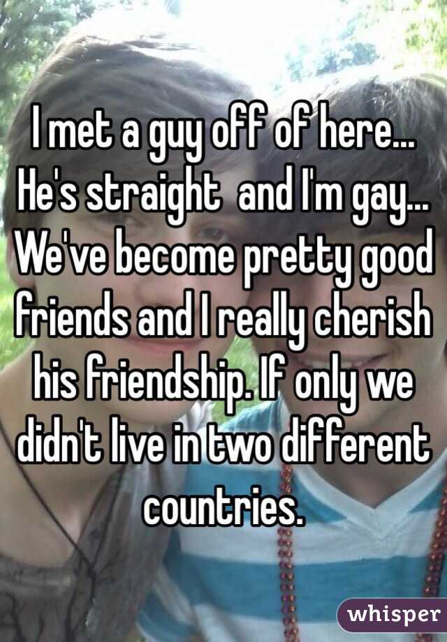 I met a guy off of here... He's straight  and I'm gay... We've become pretty good friends and I really cherish his friendship. If only we didn't live in two different countries.