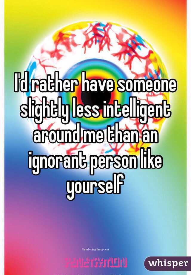 I'd rather have someone slightly less intelligent around me than an ignorant person like yourself