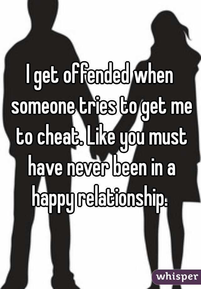 I get offended when someone tries to get me to cheat. Like you must have never been in a happy relationship. 