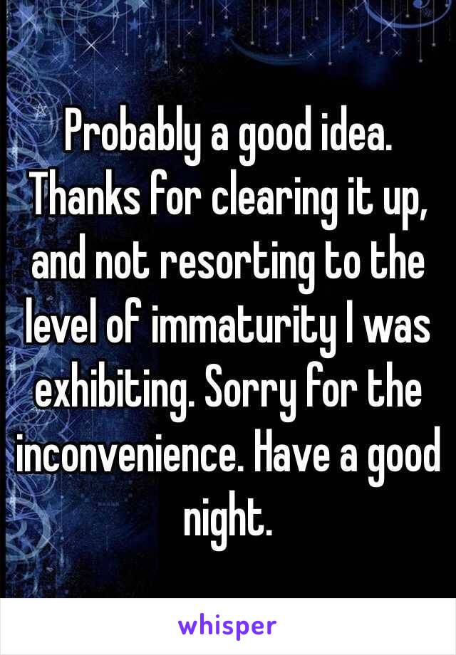 Probably a good idea. Thanks for clearing it up, and not resorting to the level of immaturity I was exhibiting. Sorry for the inconvenience. Have a good night. 