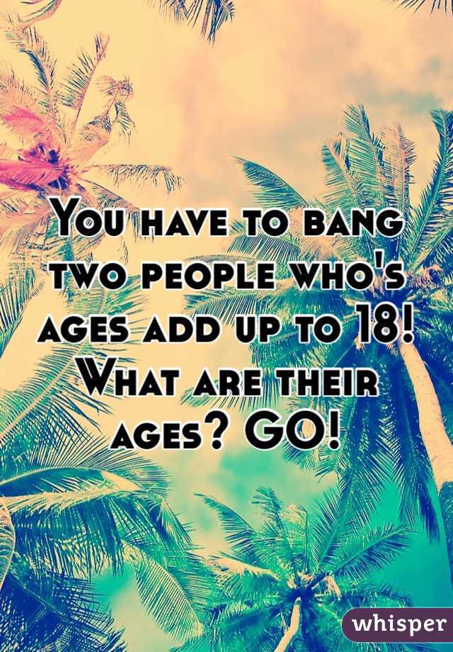 You have to bang two people who's ages add up to 18! What are their ages? GO!