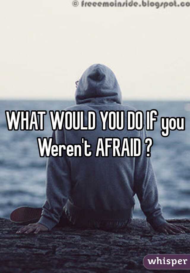 WHAT WOULD YOU DO If you Weren't AFRAID ? 