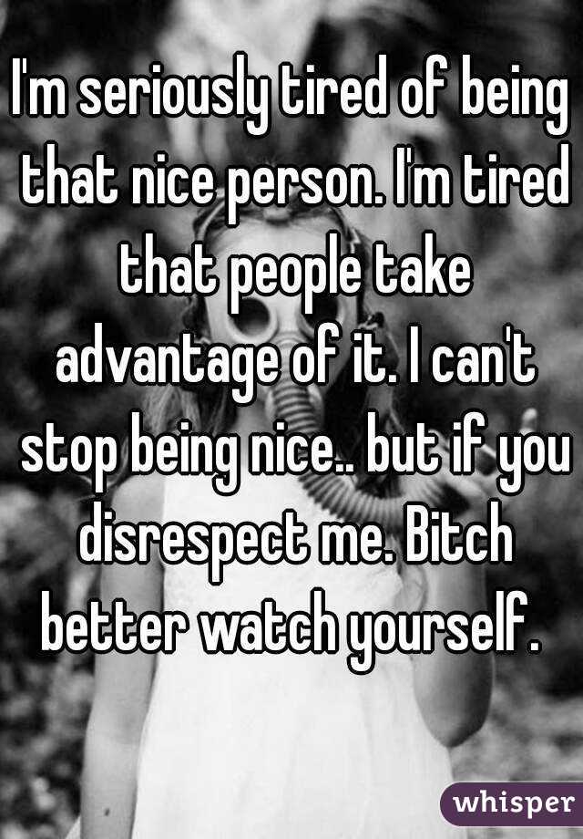 I'm seriously tired of being that nice person. I'm tired that people take advantage of it. I can't stop being nice.. but if you disrespect me. Bitch better watch yourself. 