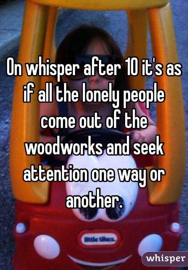 On whisper after 10 it's as if all the lonely people come out of the woodworks and seek attention one way or another.