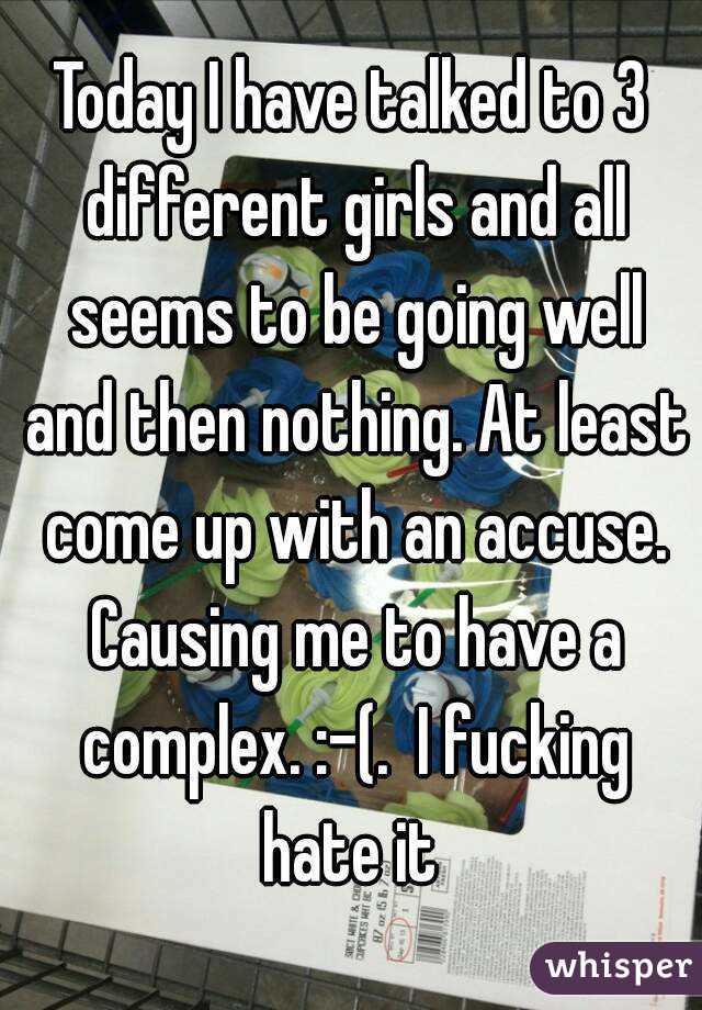 Today I have talked to 3 different girls and all seems to be going well and then nothing. At least come up with an accuse. Causing me to have a complex. :-(.  I fucking hate it 