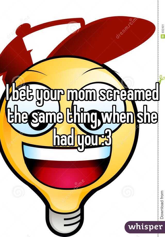 I bet your mom screamed the same thing when she had you :3