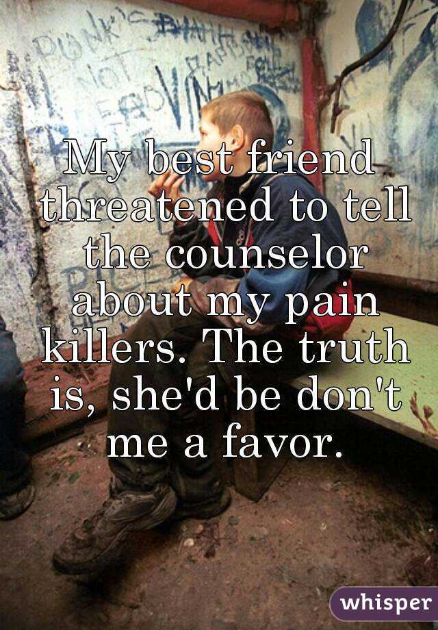 My best friend threatened to tell the counselor about my pain killers. The truth is, she'd be don't me a favor.