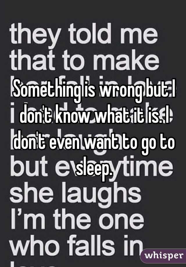 Something is wrong but I don't know what it is. I don't even want to go to sleep. 