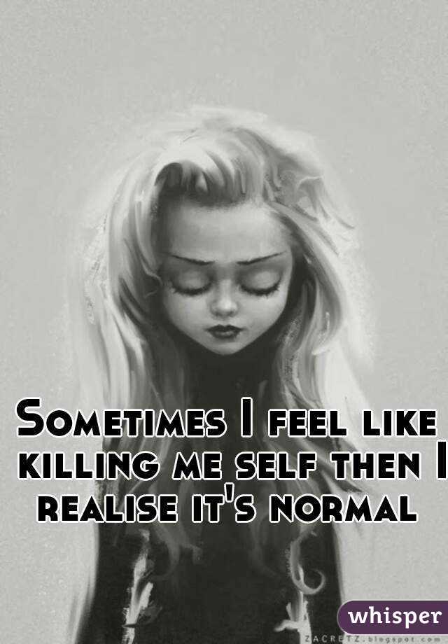 Sometimes I feel like killing me self then I realise it's normal 