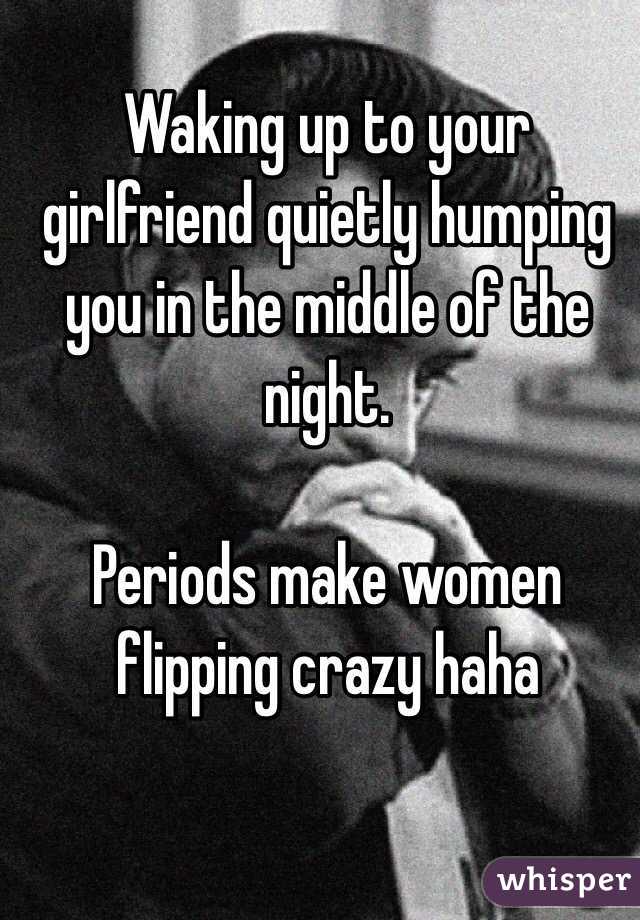 Waking up to your girlfriend quietly humping you in the middle of the night. 

Periods make women flipping crazy haha