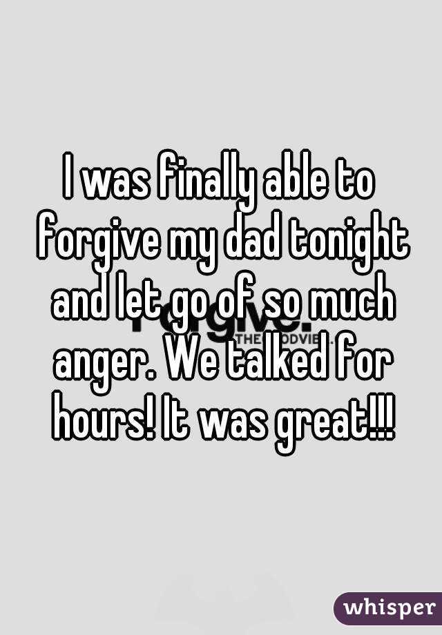 I was finally able to forgive my dad tonight and let go of so much anger. We talked for hours! It was great!!!