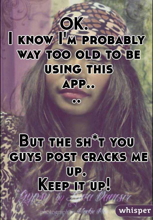 OK. 
I know I'm probably way too old to be using this app....


But the sh*t you guys post cracks me up. 
Keep it up! 
