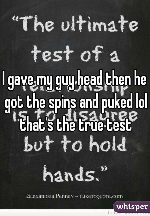 I gave my guy head then he got the spins and puked lol that's the true test
