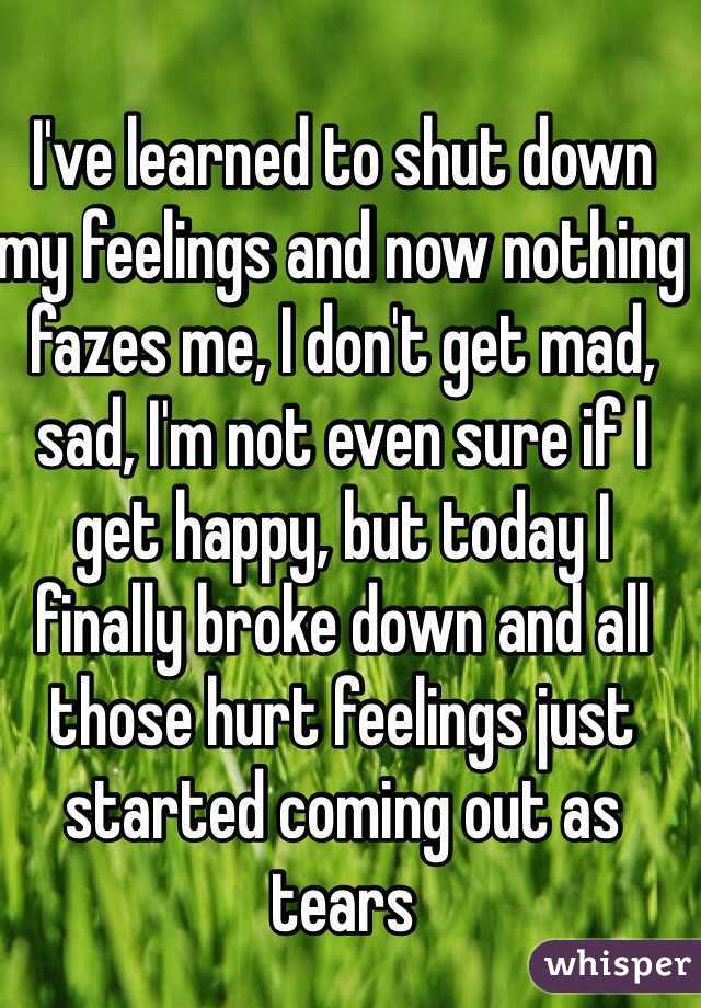 I've learned to shut down my feelings and now nothing fazes me, I don't get mad, sad, I'm not even sure if I get happy, but today I finally broke down and all those hurt feelings just started coming out as tears 