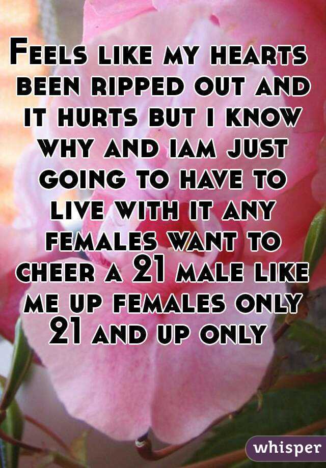 Feels like my hearts been ripped out and it hurts but i know why and iam just going to have to live with it any females want to cheer a 21 male like me up females only 21 and up only 