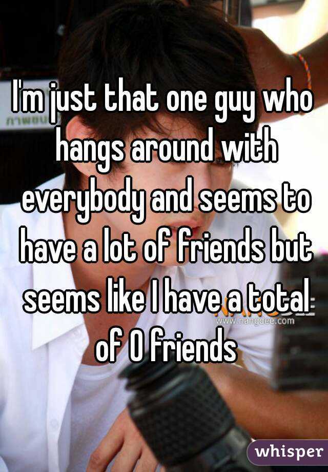 I'm just that one guy who hangs around with everybody and seems to have a lot of friends but seems like I have a total of 0 friends