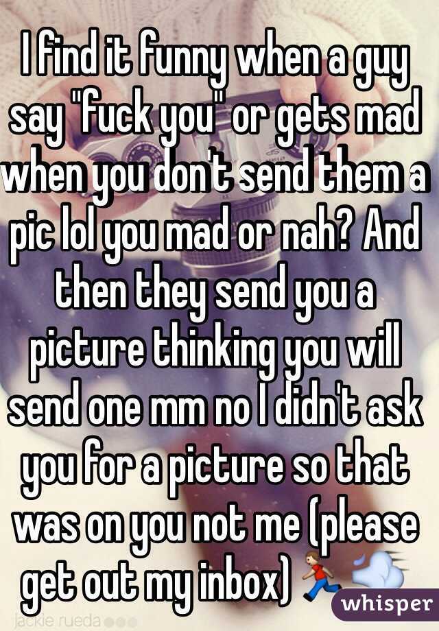 I find it funny when a guy say "fuck you" or gets mad when you don't send them a pic lol you mad or nah? And then they send you a picture thinking you will send one mm no I didn't ask you for a picture so that was on you not me (please get out my inbox)🏃💨