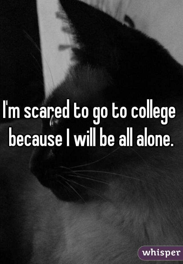 I'm scared to go to college  because I will be all alone. 