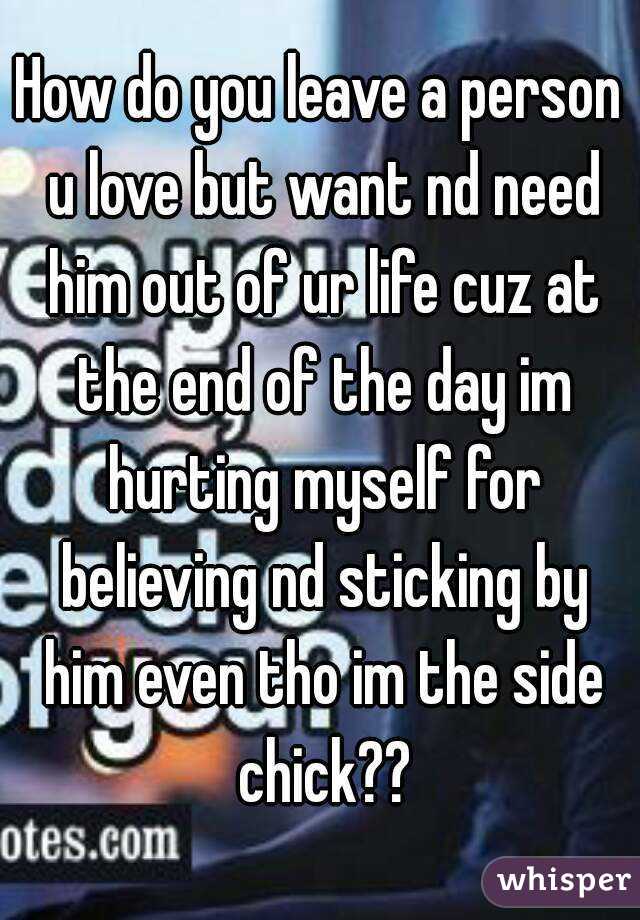 How do you leave a person u love but want nd need him out of ur life cuz at the end of the day im hurting myself for believing nd sticking by him even tho im the side chick??