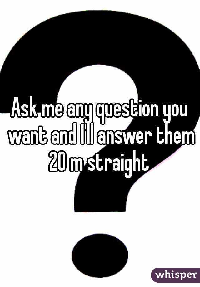 Ask me any question you want and I'll answer them
20 m straight