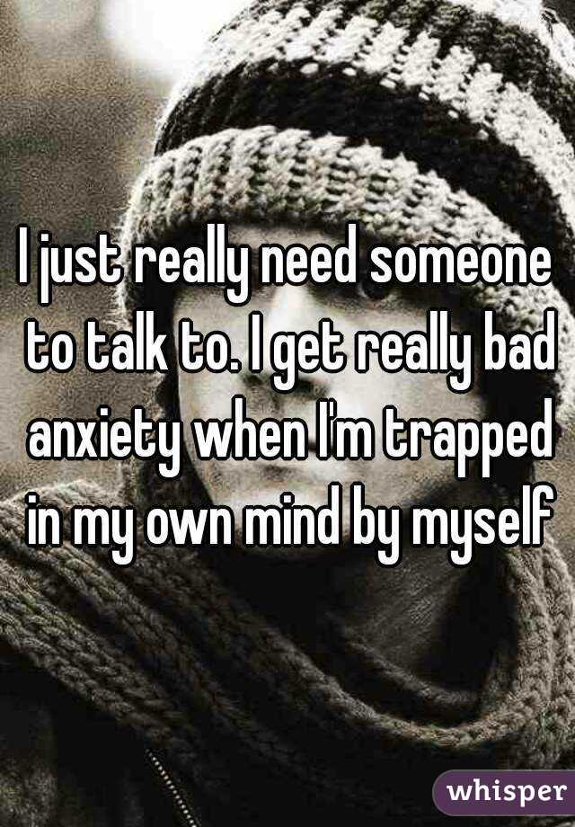 I just really need someone to talk to. I get really bad anxiety when I'm trapped in my own mind by myself