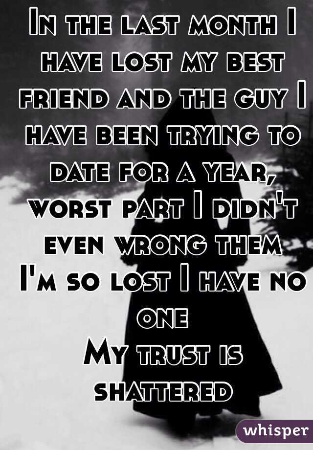 In the last month I have lost my best friend and the guy I have been trying to date for a year, worst part I didn't even wrong them 
I'm so lost I have no one 
My trust is shattered 
