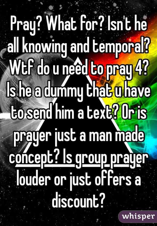 Pray? What for? Isn't he all knowing and temporal? Wtf do u need to pray 4? Is he a dummy that u have to send him a text? Or is prayer just a man made concept? Is group prayer louder or just offers a discount?