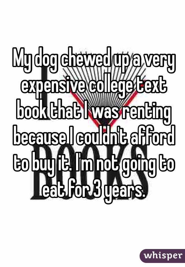 My dog chewed up a very expensive college text book that I was renting because I couldn't afford to buy it. I'm not going to eat for 3 years. 