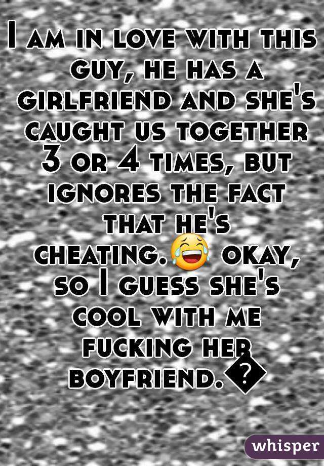 I am in love with this guy, he has a girlfriend and she's caught us together 3 or 4 times, but ignores the fact that he's cheating.😂 okay, so I guess she's cool with me fucking her boyfriend.😉