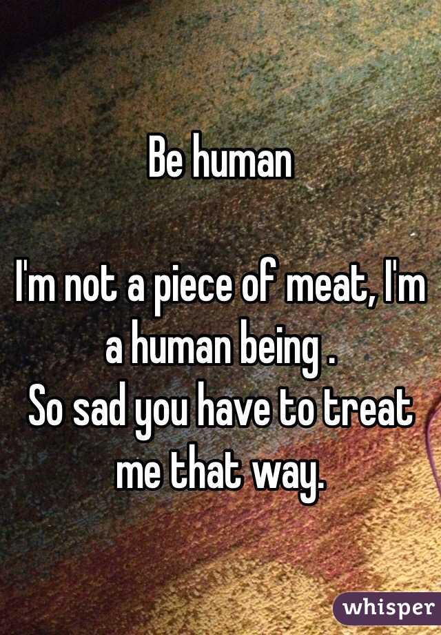 Be human

I'm not a piece of meat, I'm a human being .
So sad you have to treat me that way.